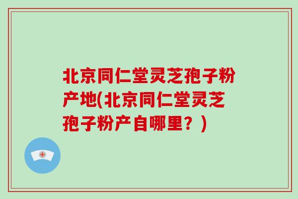 北京同仁堂灵芝孢子粉产地(北京同仁堂灵芝孢子粉产自哪里？)