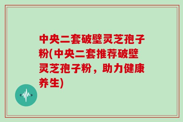 中央二套破壁灵芝孢子粉(中央二套推荐破壁灵芝孢子粉，助力健康养生)