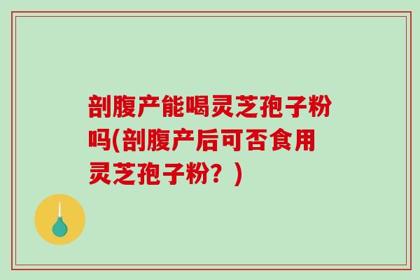 剖腹产能喝灵芝孢子粉吗(剖腹产后可否食用灵芝孢子粉？)