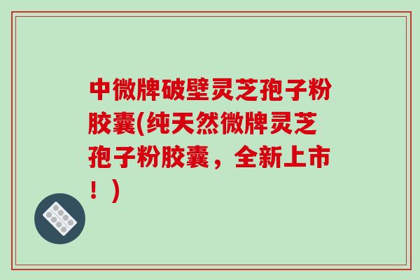 中微牌破壁灵芝孢子粉胶囊(纯天然微牌灵芝孢子粉胶囊，全新上市！)