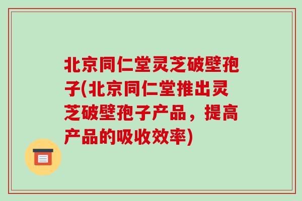 北京同仁堂灵芝破壁孢子(北京同仁堂推出灵芝破壁孢子产品，提高产品的吸收效率)