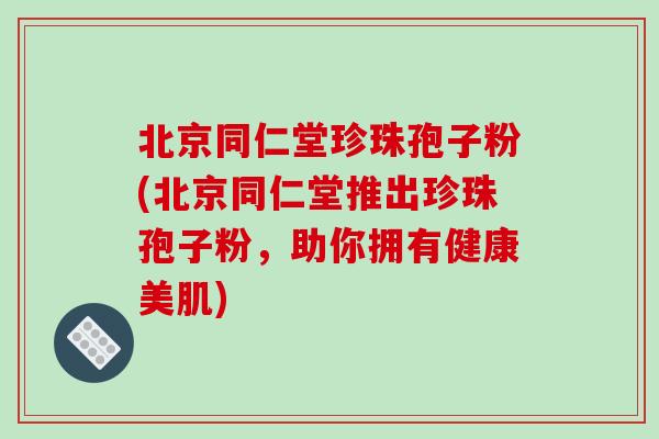 北京同仁堂珍珠孢子粉(北京同仁堂推出珍珠孢子粉，助你拥有健康美肌)