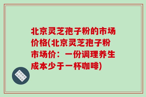 北京灵芝孢子粉的市场价格(北京灵芝孢子粉市场价：一份调理养生成本少于一杯咖啡)