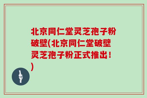 北京同仁堂灵芝孢子粉破壁(北京同仁堂破壁灵芝孢子粉正式推出！)