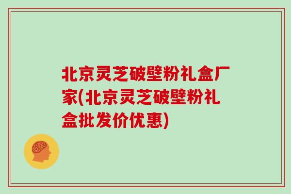北京灵芝破壁粉礼盒厂家(北京灵芝破壁粉礼盒批发价优惠)