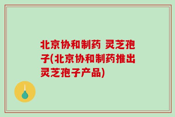 北京协和制药 灵芝孢子(北京协和制药推出灵芝孢子产品)