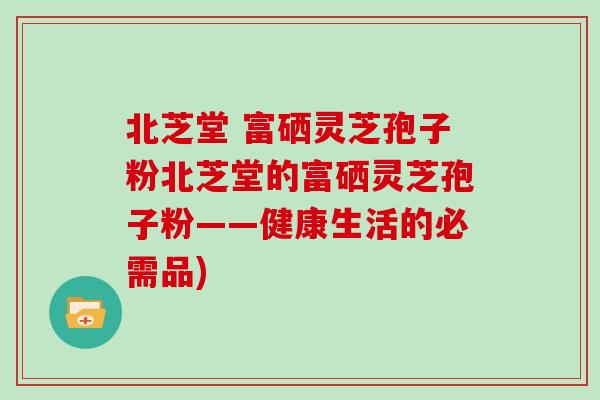 北芝堂 富硒灵芝孢子粉北芝堂的富硒灵芝孢子粉——健康生活的必需品)