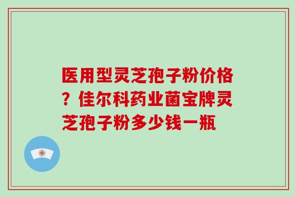 医用型灵芝孢子粉价格？佳尔科药业菌宝牌灵芝孢子粉多少钱一瓶