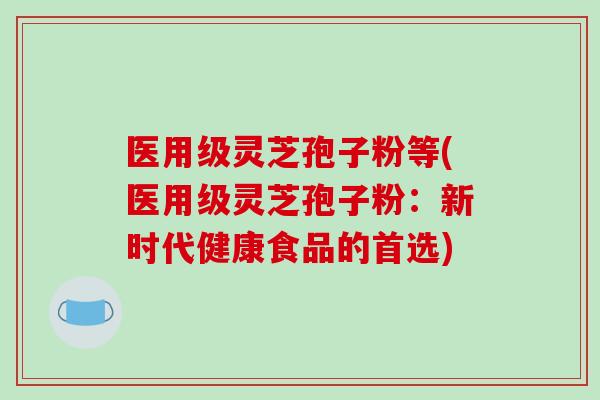 医用级灵芝孢子粉等(医用级灵芝孢子粉：新时代健康食品的首选)
