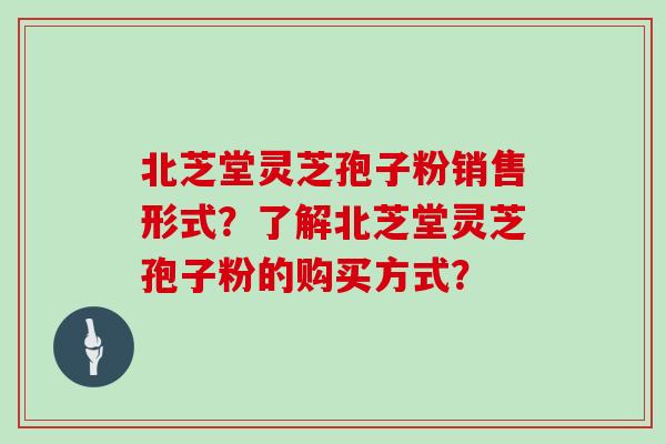 北芝堂灵芝孢子粉销售形式？了解北芝堂灵芝孢子粉的购买方式？