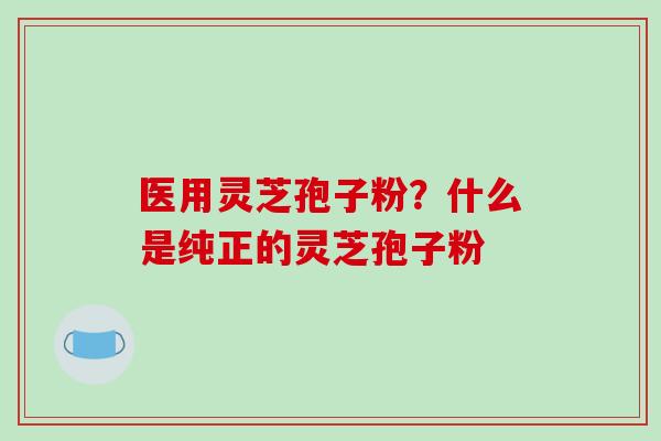 医用灵芝孢子粉？什么是纯正的灵芝孢子粉