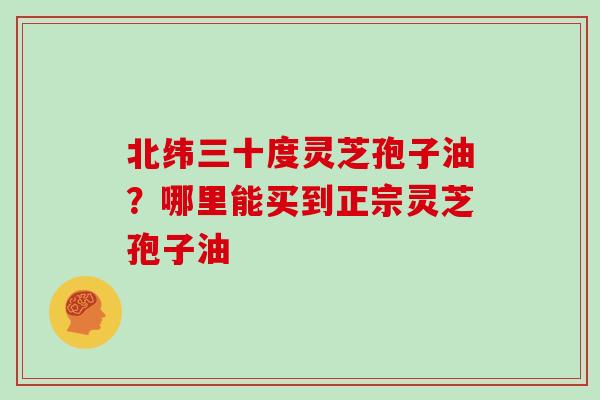 北纬三十度灵芝孢子油？哪里能买到正宗灵芝孢子油