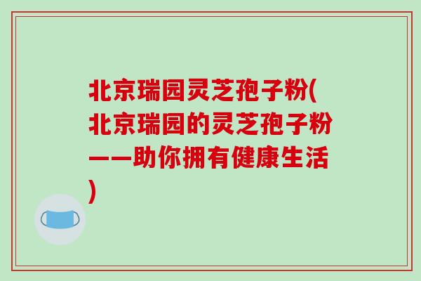 北京瑞园灵芝孢子粉(北京瑞园的灵芝孢子粉——助你拥有健康生活)