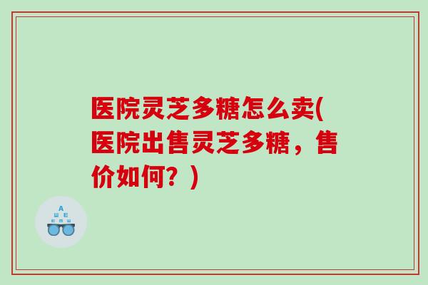 医院灵芝多糖怎么卖(医院出售灵芝多糖，售价如何？)