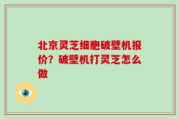 北京灵芝细胞破壁机报价？破壁机打灵芝怎么做