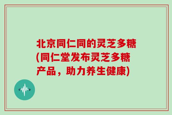 北京同仁同的灵芝多糖(同仁堂发布灵芝多糖产品，助力养生健康)