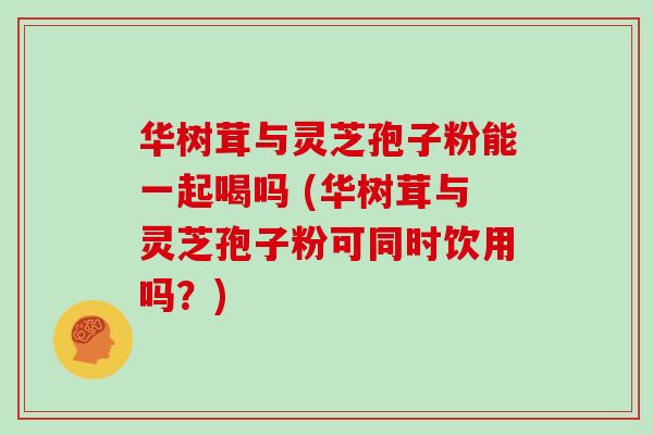 华树茸与灵芝孢子粉能一起喝吗 (华树茸与灵芝孢子粉可同时饮用吗？)