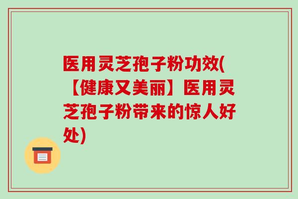 医用灵芝孢子粉功效(【健康又美丽】医用灵芝孢子粉带来的惊人好处)