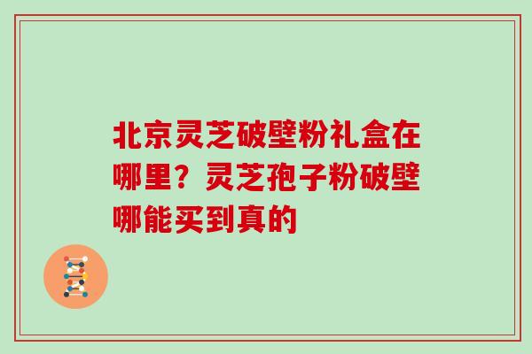 北京灵芝破壁粉礼盒在哪里？灵芝孢子粉破壁哪能买到真的