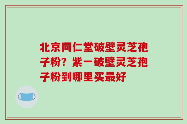 北京同仁堂破壁灵芝孢子粉？紫一破壁灵芝孢子粉到哪里买好