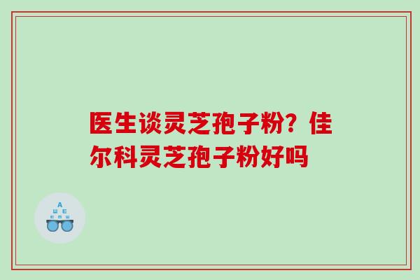 医生谈灵芝孢子粉？佳尔科灵芝孢子粉好吗