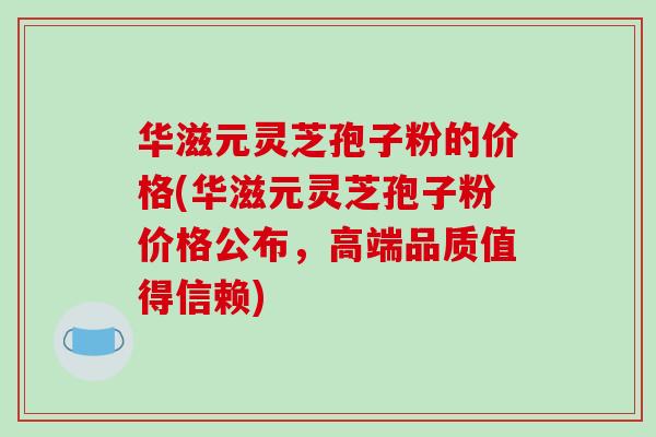华滋元灵芝孢子粉的价格(华滋元灵芝孢子粉价格公布，高端品质值得信赖)