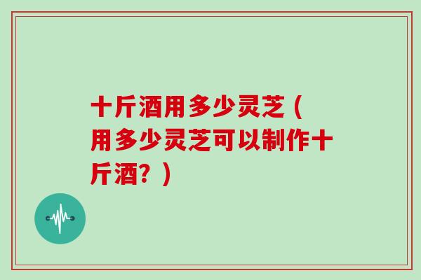 十斤酒用多少灵芝 (用多少灵芝可以制作十斤酒？)