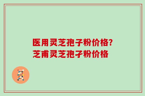 医用灵芝孢子粉价格？芝甫灵芝孢孑粉价格