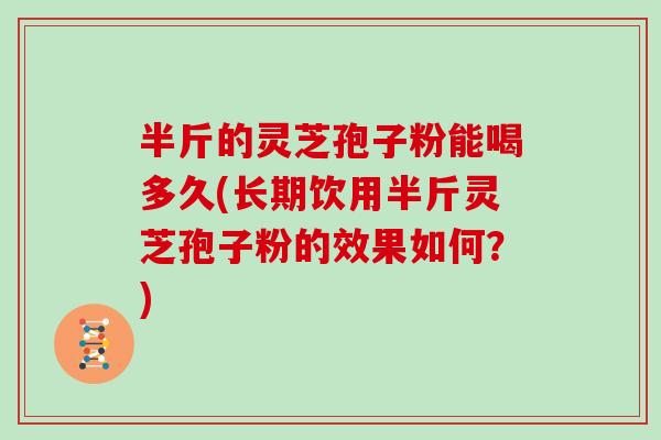 半斤的灵芝孢子粉能喝多久(长期饮用半斤灵芝孢子粉的效果如何？)