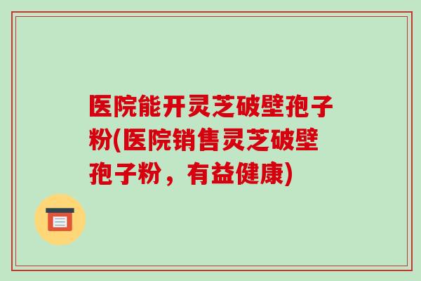 医院能开灵芝破壁孢子粉(医院销售灵芝破壁孢子粉，有益健康)