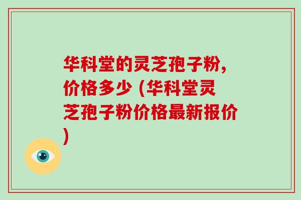 华科堂的灵芝孢子粉,价格多少 (华科堂灵芝孢子粉价格新报价)