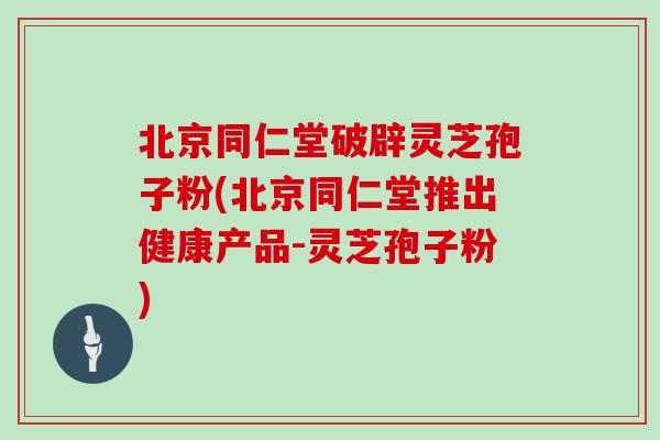 北京同仁堂破辟灵芝孢子粉(北京同仁堂推出健康产品-灵芝孢子粉)