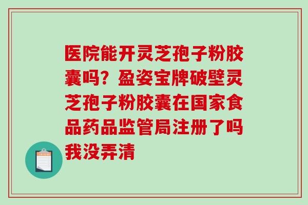 医院能开灵芝孢子粉胶囊吗？盈姿宝牌破壁灵芝孢子粉胶囊在国家食品药品监管局注册了吗我没弄清