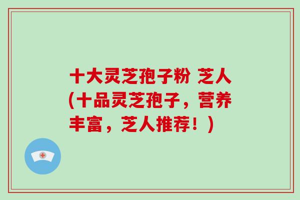 十大灵芝孢子粉 芝人(十品灵芝孢子，营养丰富，芝人推荐！)