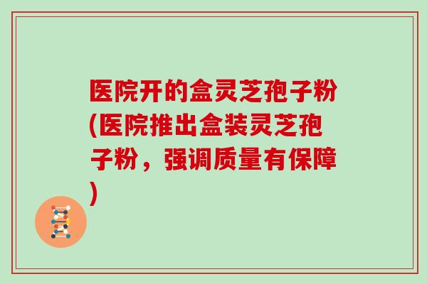 医院开的盒灵芝孢子粉(医院推出盒装灵芝孢子粉，强调质量有保障)