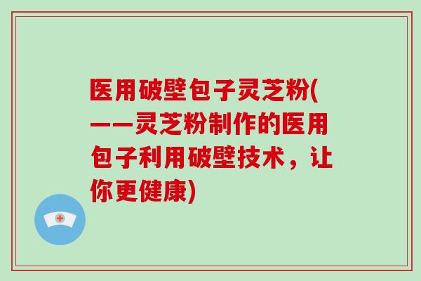 医用破壁包子灵芝粉(——灵芝粉制作的医用包子利用破壁技术，让你更健康)