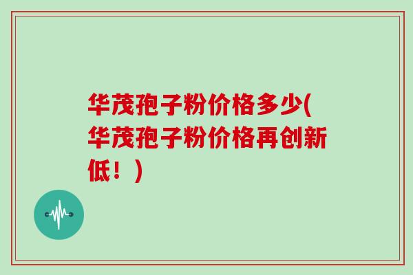 华茂孢子粉价格多少(华茂孢子粉价格再创新低！)