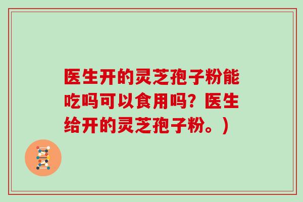 医生开的灵芝孢子粉能吃吗可以食用吗？医生给开的灵芝孢子粉。)