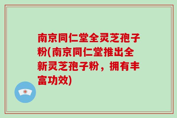 南京同仁堂全灵芝孢子粉(南京同仁堂推出全新灵芝孢子粉，拥有丰富功效)