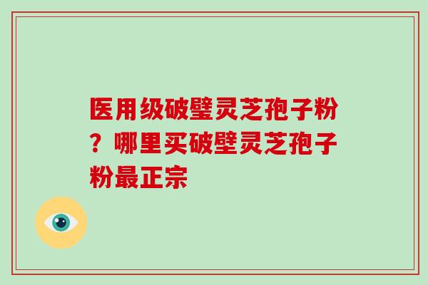 医用级破璧灵芝孢子粉？哪里买破壁灵芝孢子粉正宗
