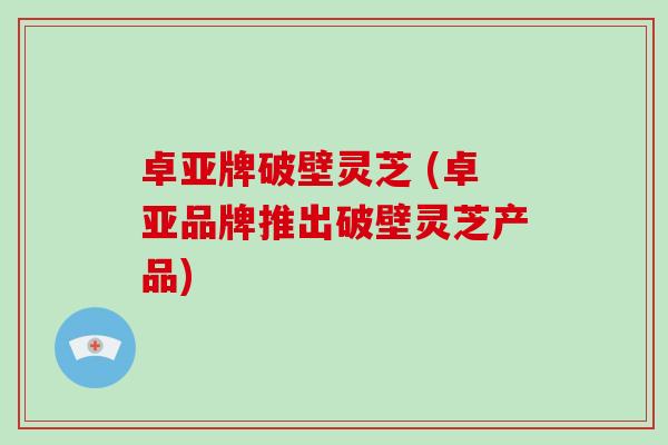 卓亚牌破壁灵芝 (卓亚品牌推出破壁灵芝产品)