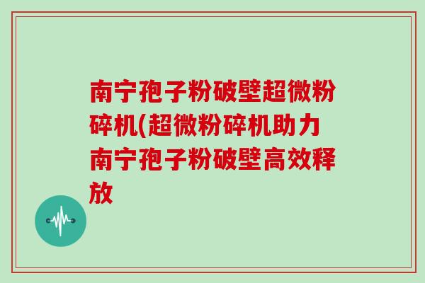 南宁孢子粉破壁超微粉碎机(超微粉碎机助力南宁孢子粉破壁高效释放