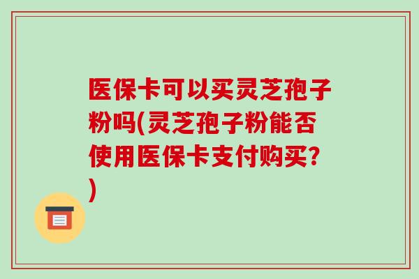 医保卡可以买灵芝孢子粉吗(灵芝孢子粉能否使用医保卡支付购买？)