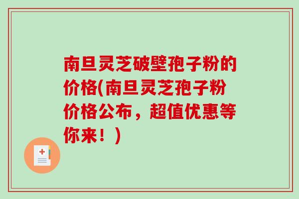 南旦灵芝破壁孢子粉的价格(南旦灵芝孢子粉价格公布，超值优惠等你来！)