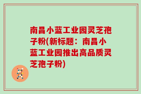 南昌小蓝工业园灵芝孢子粉(新标题：南昌小蓝工业园推出高品质灵芝孢子粉)