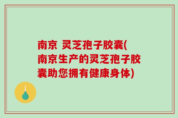南京 灵芝孢子胶囊(南京生产的灵芝孢子胶囊助您拥有健康身体)