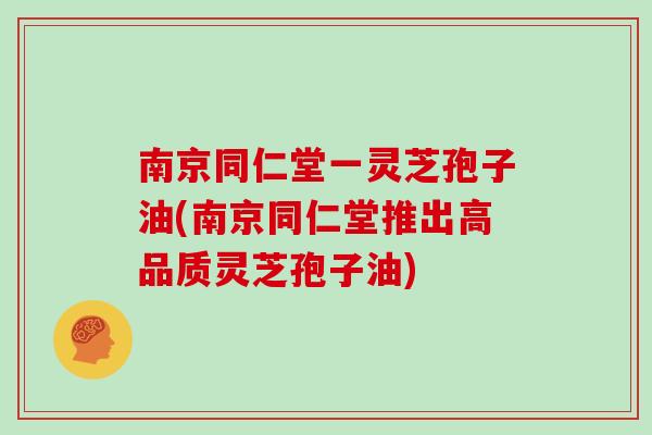 南京同仁堂一灵芝孢子油(南京同仁堂推出高品质灵芝孢子油)