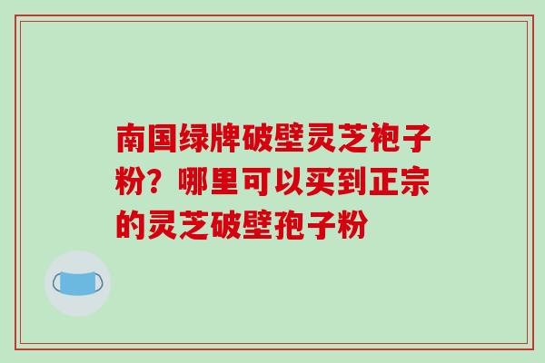 南国绿牌破壁灵芝袍子粉？哪里可以买到正宗的灵芝破壁孢子粉