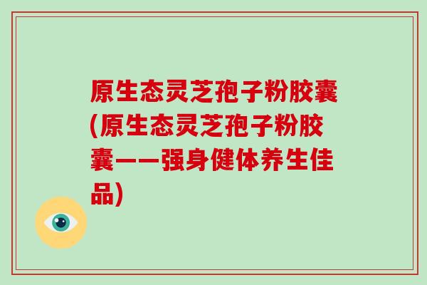 原生态灵芝孢子粉胶囊(原生态灵芝孢子粉胶囊——强身健体养生佳品)