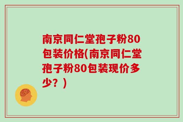 南京同仁堂孢子粉80包装价格(南京同仁堂孢子粉80包装现价多少？)